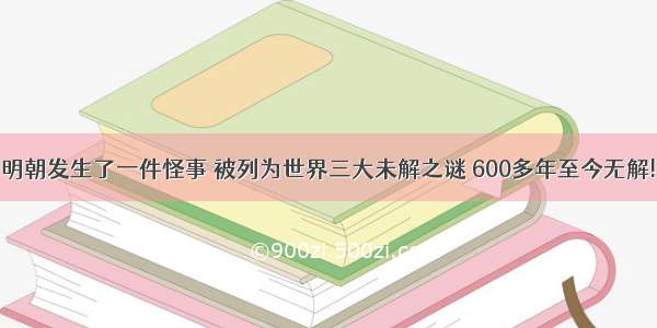 明朝发生了一件怪事 被列为世界三大未解之谜 600多年至今无解!