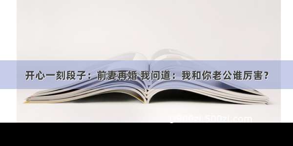 开心一刻段子：前妻再婚 我问道：我和你老公谁厉害？