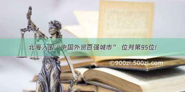 北海入围“中国外贸百强城市” 位列第95位!