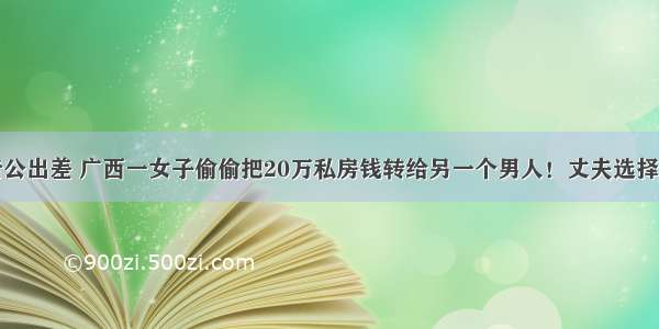 趁老公出差 广西一女子偷偷把20万私房钱转给另一个男人！丈夫选择原谅