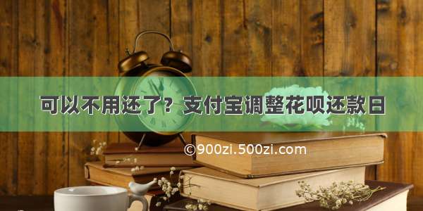 可以不用还了？支付宝调整花呗还款日