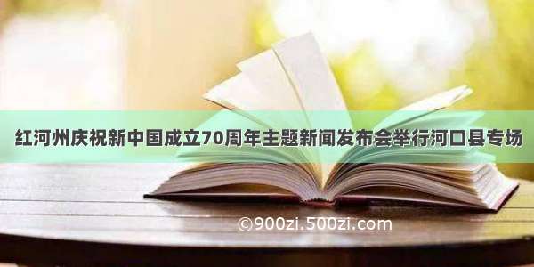 红河州庆祝新中国成立70周年主题新闻发布会举行河口县专场