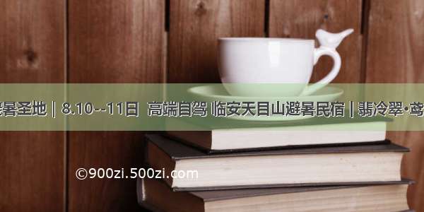 避暑圣地｜8.10--11日  高端自驾 临安天目山避暑民宿 | 翡冷翠·鸢尾