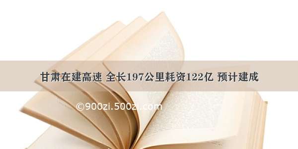 甘肃在建高速 全长197公里耗资122亿 预计建成