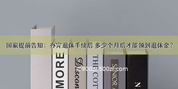 国家提前告知：办完退休手续后 多少个月后才能领到退休金？