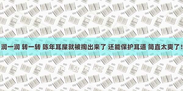 润一润 转一转 陈年耳屎就被掏出来了 还能保护耳道 简直太爽了！