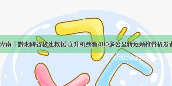 ​湖南丨黔湘跨省极速救援 直升机疾驰400多公里转运颈椎骨折患者