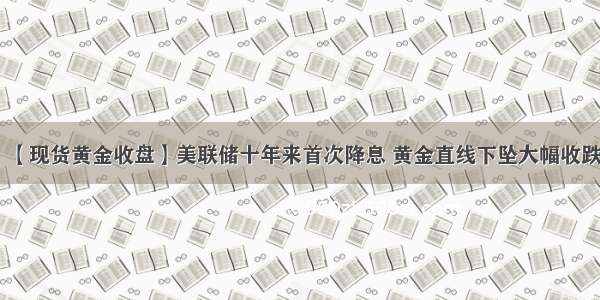 【现货黄金收盘】美联储十年来首次降息 黄金直线下坠大幅收跌