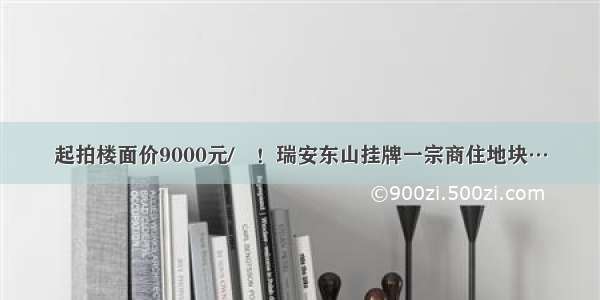 起拍楼面价9000元/㎡！瑞安东山挂牌一宗商住地块…