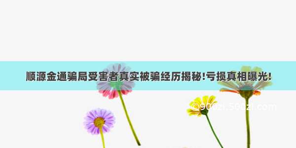 顺源金通骗局受害者真实被骗经历揭秘!亏损真相曝光!