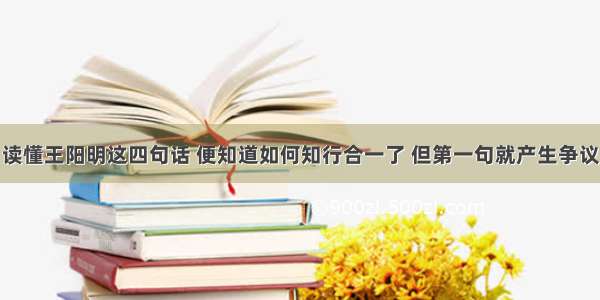 读懂王阳明这四句话 便知道如何知行合一了 但第一句就产生争议