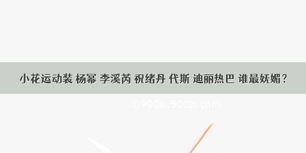 小花运动装 杨幂 李溪芮 祝绪丹 代斯 迪丽热巴 谁最妩媚？