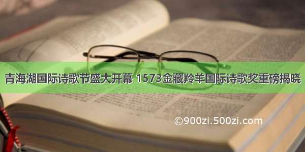 青海湖国际诗歌节盛大开幕 1573金藏羚羊国际诗歌奖重磅揭晓