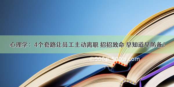 心理学：4个套路让员工主动离职 招招致命 早知道早防备！