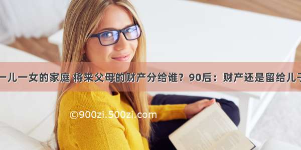 一儿一女的家庭 将来父母的财产分给谁？90后：财产还是留给儿子