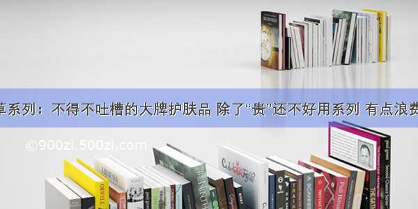 拔草系列：不得不吐槽的大牌护肤品 除了“贵”还不好用系列 有点浪费钱！