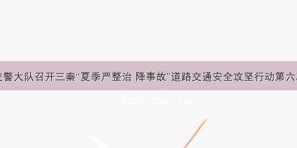 澄城县交警大队召开三秦“夏季严整治 降事故”道路交通安全攻坚行动第六次推进会