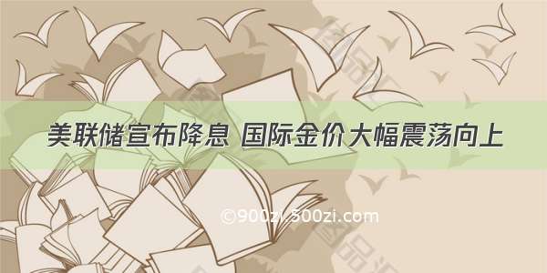 美联储宣布降息 国际金价大幅震荡向上