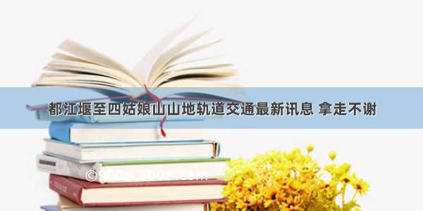 都江堰至四姑娘山山地轨道交通最新讯息 拿走不谢