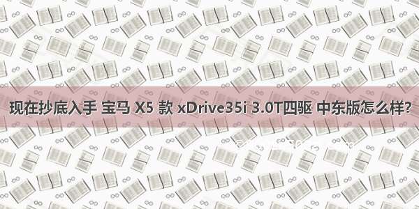 现在抄底入手 宝马 X5 款 xDrive35i 3.0T四驱 中东版怎么样？