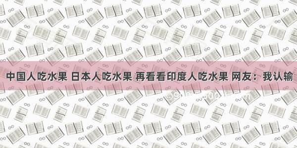 中国人吃水果 日本人吃水果 再看看印度人吃水果 网友：我认输