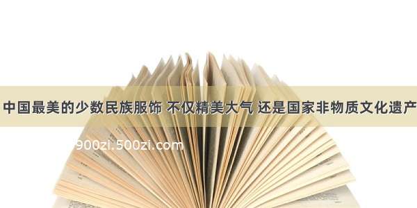 中国最美的少数民族服饰 不仅精美大气 还是国家非物质文化遗产