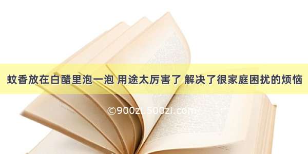 蚊香放在白醋里泡一泡 用途太厉害了 解决了很家庭困扰的烦恼