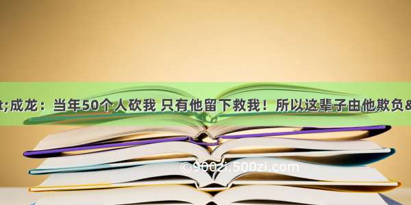 &quot;成龙：当年50个人砍我 只有他留下救我！所以这辈子由他欺负&quot;