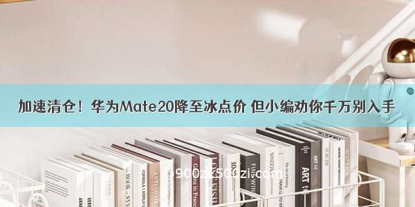 加速清仓！华为Mate20降至冰点价 但小编劝你千万别入手