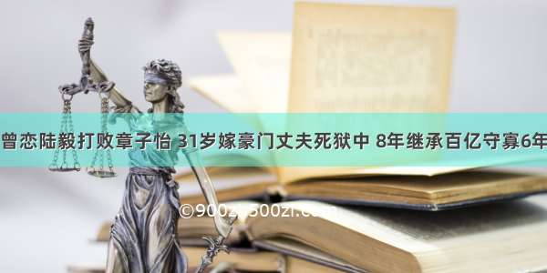 曾恋陆毅打败章子怡 31岁嫁豪门丈夫死狱中 8年继承百亿守寡6年