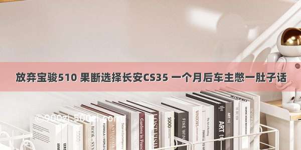 放弃宝骏510 果断选择长安CS35 一个月后车主憋一肚子话