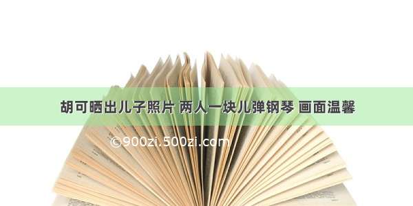 胡可晒出儿子照片 两人一块儿弹钢琴 画面温馨