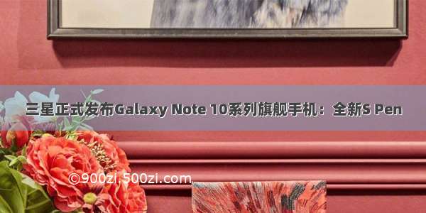 三星正式发布Galaxy Note 10系列旗舰手机：全新S Pen