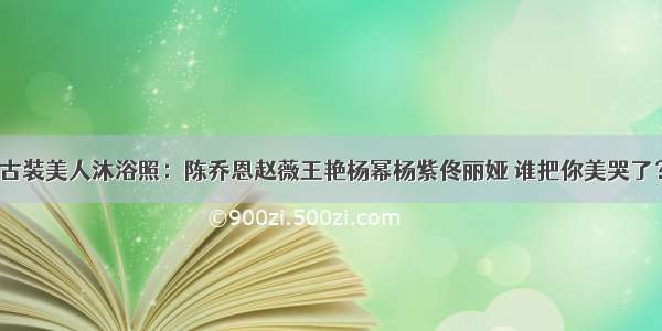 古装美人沐浴照：陈乔恩赵薇王艳杨幂杨紫佟丽娅 谁把你美哭了？