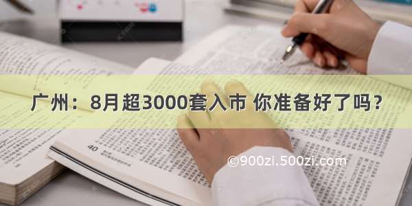 广州：8月超3000套入市 你准备好了吗？