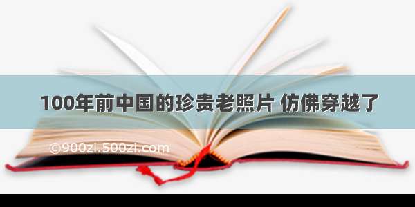 100年前中国的珍贵老照片 仿佛穿越了