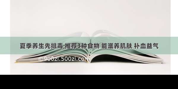 夏季养生先排毒 推荐3种食物 能滋养肌肤 补血益气