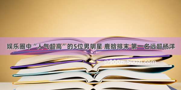 娱乐圈中“人气超高”的5位男明星 鹿晗排末 第一名远超杨洋