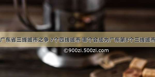 广东省三线城市之争 7个四线城市 哪个会成为广东第8个三线城市