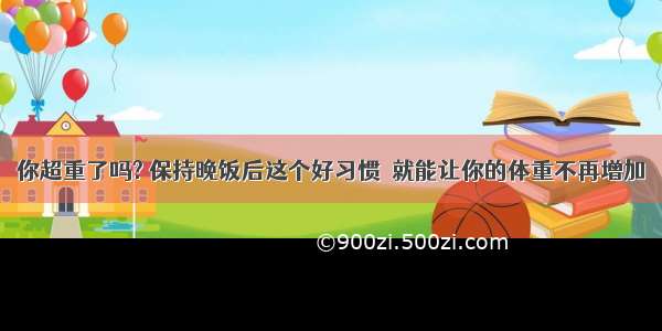 你超重了吗? 保持晚饭后这个好习惯  就能让你的体重不再增加