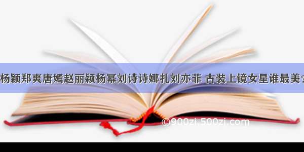 杨颖郑爽唐嫣赵丽颖杨幂刘诗诗娜扎刘亦菲 古装上镜女星谁最美？