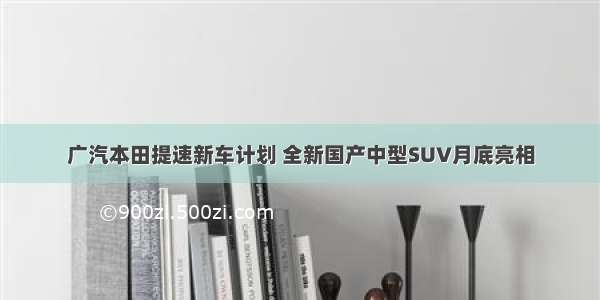 广汽本田提速新车计划 全新国产中型SUV月底亮相