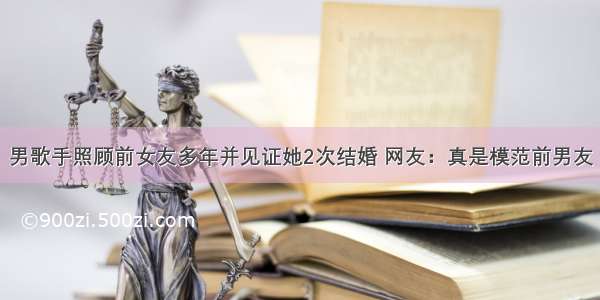 男歌手照顾前女友多年并见证她2次结婚 网友：真是模范前男友