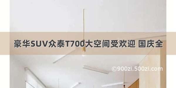 豪华SUV众泰T700大空间受欢迎 国庆全