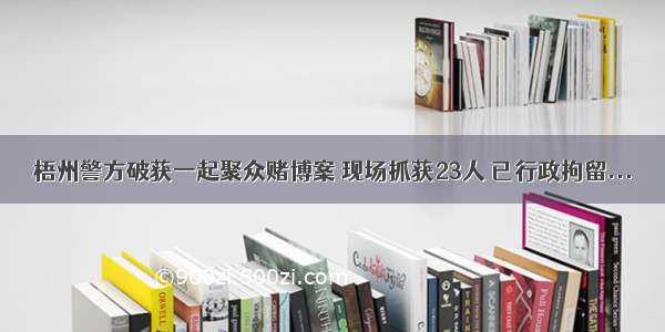 梧州警方破获一起聚众赌博案 现场抓获23人 已行政拘留...