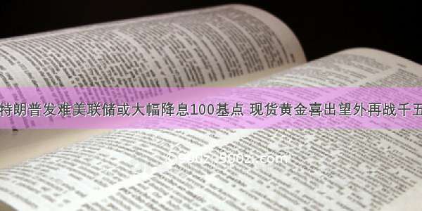 特朗普发难美联储或大幅降息100基点 现货黄金喜出望外再战千五