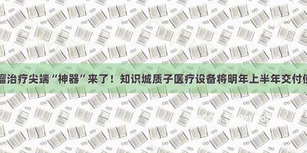 肿瘤治疗尖端“神器”来了！知识城质子医疗设备将明年上半年交付使用