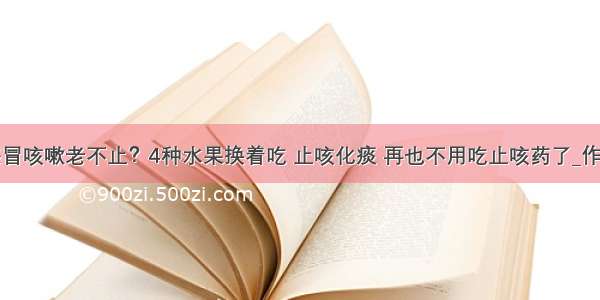 感冒咳嗽老不止？4种水果换着吃 止咳化痰 再也不用吃止咳药了_作用