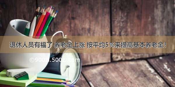 退休人员有福了 养老金上涨 按平均5%来提高基本养老金！