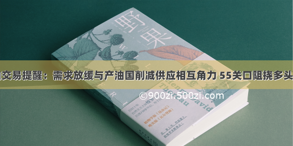 原油交易提醒：需求放缓与产油国削减供应相互角力 55关口阻挠多头进步